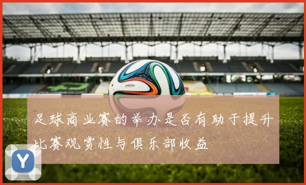 足球商业赛的举办是否有助于提升比赛观赏性与俱乐部收益
